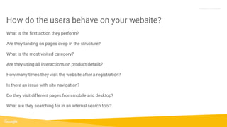 Proprietary + Confidential
What is the first action they perform?
Are they landing on pages deep in the structure?
What is the most visited category?
Are they using all interactions on product details?
How many times they visit the website after a registration?
Is there an issue with site navigation?
Do they visit different pages from mobile and desktop?
What are they searching for in an internal search tool?
How do the users behave on your website?
 