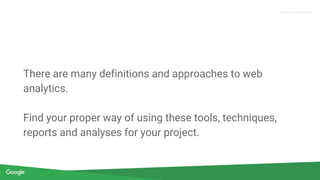 Confidential & Proprietary
Proprietary + Confidential
There are many definitions and approaches to web
analytics.
Find your proper way of using these tools, techniques,
reports and analyses for your project.
 