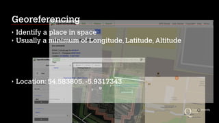 Georeferencing
‣ Identify a place in space
‣ Usually a minimum of Longitude, Latitude, Altitude
‣ Location: 54.583805, -5.9317343
 