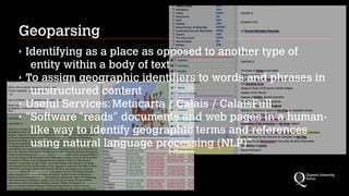 Geoparsing
‣ Identifying as a place as opposed to another type of
entity within a body of text
‣ To assign geographic identifiers to words and phrases in
unstructured content
‣ Useful Services: Metacarta / Calais / CalaisFull
‣ “Software “reads” documents and web pages in a human-
like way to identify geographic terms and references
using natural language processing (NLP)”
 