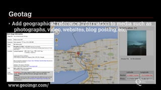 Geotag
‣ Add geographical reference information to media such as
photographs, video, websites, blog posting, etc.
www.geoimgr.com/
 
