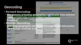 Geocoding
‣ Forward Geocoding:
‣ The process of finding geographic coordinates from address
data
‣ Batching?
‣ Reverse Geocoding:
‣ Matching geographic coordinates to augmented information
in a human readable form
 