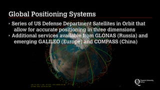 Global Positioning Systems
‣ Series of US Defense Department Satellites in Orbit that
allow for accurate positioning in three dimensions
‣ Additional services available from GLONAS (Russia) and
emerging GALILEO (Europe) and COMPASS (China)
 