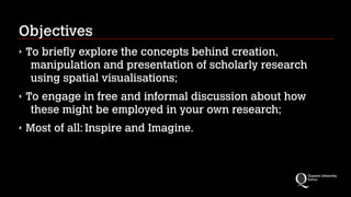 Objectives
‣ To briefly explore the concepts behind creation,
manipulation and presentation of scholarly research
using spatial visualisations;
‣ To engage in free and informal discussion about how
these might be employed in your own research;
‣ Most of all: Inspire and Imagine.
 