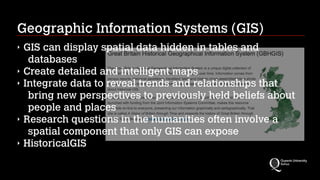 Geographic Information Systems (GIS)
‣ GIS can display spatial data hidden in tables and
databases
‣ Create detailed and intelligent maps
‣ Integrate data to reveal trends and relationships that
bring new perspectives to previously held beliefs about
people and places
‣ Research questions in the humanities often involve a
spatial component that only GIS can expose
‣ HistoricalGIS
 