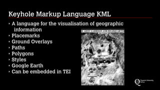 Keyhole Markup Language KML
‣ A language for the visualisation of geographic
information
‣ Placemarks
‣ Ground Overlays
‣ Paths
‣ Polygons
‣ Styles
‣ Google Earth
‣ Can be embedded in TEI
 