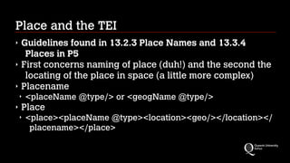 Place and the TEI
‣ Guidelines found in 13.2.3 Place Names and 13.3.4
Places in P5
‣ First concerns naming of place (duh!) and the second the
locating of the place in space (a little more complex)
‣ Placename
‣ <placeName @type/> or <geogName @type/>
‣ Place
‣ <place><placeName @type><location><geo/></location></
placename></place>
 