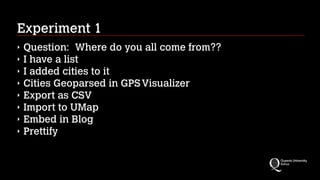 Experiment 1
‣ Question: Where do you all come from??
‣ I have a list
‣ I added cities to it
‣ Cities Geoparsed in GPSVisualizer
‣ Export as CSV
‣ Import to UMap
‣ Embed in Blog
‣ Prettify
 