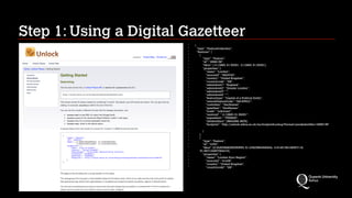 Step 1: Using a Digital Gazetteer
‣
{
‣
"type": "FeatureCollection",
‣
"features": [
‣
{
‣
"type": "Feature",
‣
"id": "4568138",
‣
"bbox": [-0.12883, 51.50051, -0.12883, 51.50051],
‣
"properties": {
‣
"name": "London",
‣
"sourceid": "2643743",
‣
"country": "United Kingdom",
‣
"countrycode": "GB",
‣
"adminlevel1": "England",
‣
"adminlevel2": "Greater London",
‣
"adminlevel3": "",
‣
"adminlevel4": "",
‣
"featuretype": "Capital of a Political Entity",
‣
"unlockFeatureCode": "GN.P.PPLC",
‣
"custodian": "GeoNames",
‣
"gazetteer": "GeoNames",
‣
"scale": "unknown",
‣
"centroid": "-0.12883, 51.50051",
‣
"population": "7556900",
‣
"altidentifiers": [9654368, 9679],
‣
"footprint": "http://unlock.edina.ac.uk/ws/footprintLookup?format=json&identifier=4568138"
‣
}
‣
},
‣
{
‣
"type": "Feature",
‣
"id": "4753",
‣
"bbox": [0.34303968256350553, 51.27823964309304, -0.5145139108357116,
51.697124957394415],
‣
"properties": {
‣
"name": "London Euro Region",
‣
"sourceid": "41428",
‣
"country": "United Kingdom",
‣
"countrycode": "GB",
 