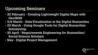 Upcoming Seminars
‣ 20 February - Creating Lightweight Digital Maps with
GeoJSON
‣ 5/6 March - DataVisualisation in the Digital Humanities
‣ 23 March - Using Google Tools for Digital Humanities
Scholarship
‣ 20 April - Requirements Engineering for Humanities/
Social Science Scholars
‣ May - Digital Project Management
 