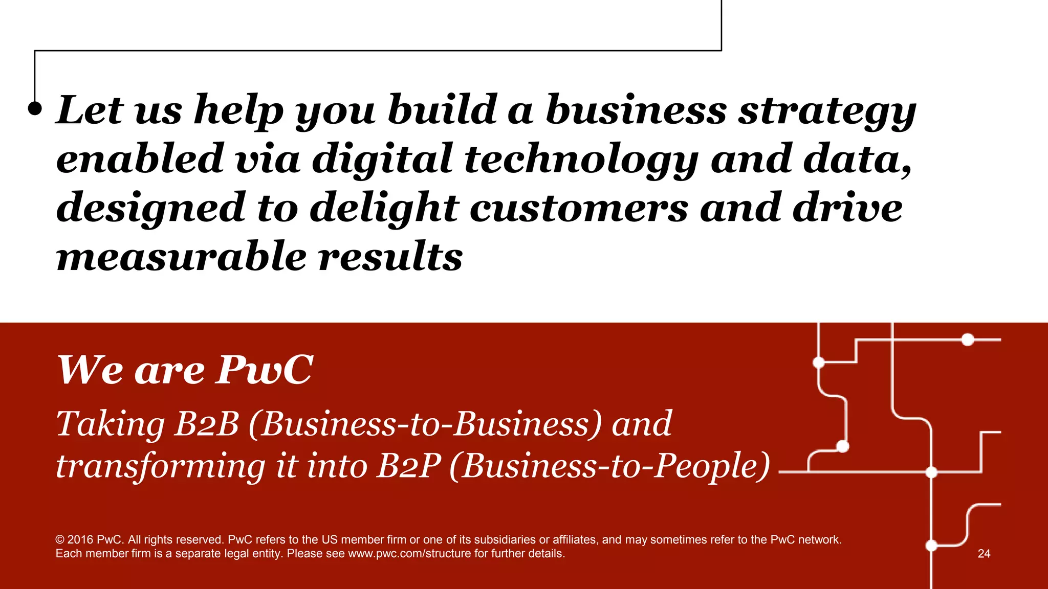 Let us help you build a business strategy
enabled via digital technology and data,
designed to delight customers and drive
measurable results
We are PwC
Taking B2B (Business-to-Business) and
transforming it into B2P (Business-to-People)
© 2016 PwC. All rights reserved. PwC refers to the US member firm or one of its subsidiaries or affiliates, and may sometimes refer to the PwC network.
Each member firm is a separate legal entity. Please see www.pwc.com/structure for further details. 24
 