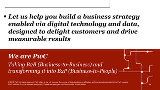 Let us help you build a business strategy
enabled via digital technology and data,
designed to delight customers and drive
measurable results
We are PwC
Taking B2B (Business-to-Business) and
transforming it into B2P (Business-to-People)
© 2016 PwC. All rights reserved. PwC refers to the US member firm or one of its subsidiaries or affiliates, and may sometimes refer to the PwC network.
Each member firm is a separate legal entity. Please see www.pwc.com/structure for further details. 24
 