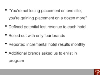 • “You’re not losing placement on one site;
you’re gaining placement on a dozen more”
• Defined potential lost revenue to each hotel
• Rolled out with only four brands
• Reported incremental hotel results monthly
• Additional brands asked us to enlist in
program
 