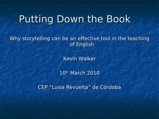 Putting Down the Book
Why storytelling can be an effective tool in the teaching
                        of English

                     Kevin Walker

                    10th March 2010

           CEP “Luisa Revuelta” de Córdoba




                             
 