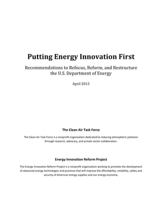 Putting Energy Innovation First
Recommendations to Refocus, Reform, and Restructure
the U.S. Department of Energy
April 2013
The Clean Air Task Force
The Clean Air Task Force is a nonprofit organization dedicated to reducing atmospheric pollution
through research, advocacy, and private sector collaboration.
Energy Innovation Reform Project
The Energy Innovation Reform Project is a nonprofit organization working to promote the development
of advanced energy technologies and practices that will improve the affordability, reliability, safety and
security of American energy supplies and our energy economy.
 