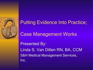 Putting Evidence Into Practice;  Case Management Works Presented By: Linda S. Van Dillen RN, BA, CCM S&H Medical Management Services, Inc.   