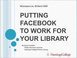 PUTTING FACEBOOK  TO WORK FOR YOUR LIBRARY By Susan Franklin Public Services Librarian Hastings College Perkins Library NCompass Live, 25 March 2009 