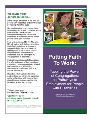 We invite your
congregation to…
Make a huge difference in the lives of
people with disabilities and communities
by helping them find a job.
Did you know that one in every three
families has a member or relative with a
disability? Did you know the
unemployment rate for people with
disabilities is more than double that of
people without disabilities?
Four Universities in TN, TX, MN, and
KY will partner with faith communities
and offer free training and ongoing
support to build the capacity of the
congregation to secure and support
employment for members with
disabilities. We are looking for 10
congregations in each state.
Faith communities excel at addressing
the gifts and needs of their members,
maintaining strong connections to local
communities, and addressing
community social issues. This is a
natural partnership.
Based on what we learn from the
partnerships, we will create a practical
guide for families, faith communities,
disability organizations, and service
providers across the country.
To learn more about
Putting Faith To Work, contact:
Courtney Taylor
courtney.taylor@vanderbilt.edu
(615) 322-5658
Photo ©iStockphoto.com. Graphics services by the Vanderbilt Kennedy Center,
NICHD Grant P30 HD15052. The Vanderbilt Kennedy Center is devoted to
improving the lives of people with disabilities. 01/2014. kc.vanderbilt.edu
Putting Faith
To Work:
Tapping the Power
of Congregations
as Pathways to
Employment for People
with Disabilities
Supported by a grant from
The Kessler Foundation
 