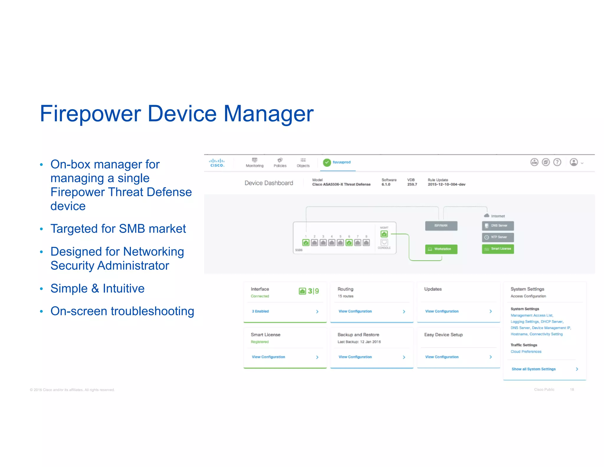 © 2016 Cisco and/or its affiliates. All rights reserved. Cisco Public 18
• On-box manager for
managing a single
Firepower Threat Defense
device
• Targeted for SMB market
• Designed for Networking
Security Administrator
• Simple & Intuitive
• On-screen troubleshooting
Firepower Device Manager
 
