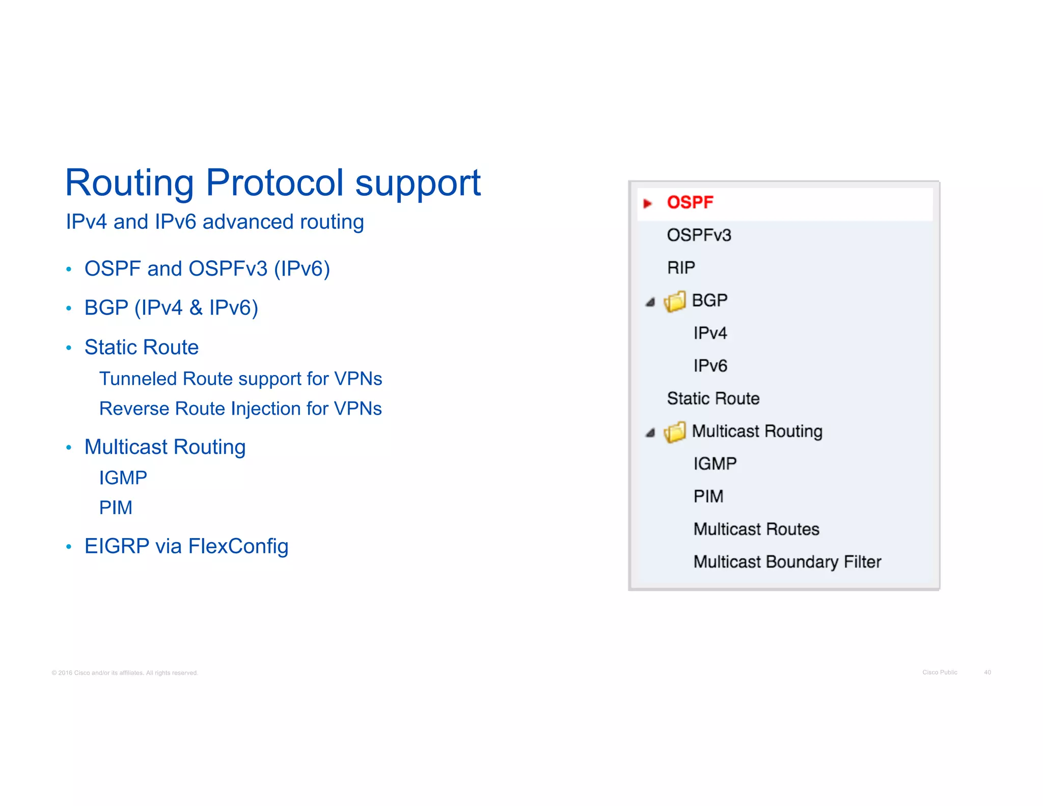 © 2016 Cisco and/or its affiliates. All rights reserved. Cisco Public 40
Routing Protocol support
• OSPF and OSPFv3 (IPv6)
• BGP (IPv4 & IPv6)
• Static Route
Tunneled Route support for VPNs
Reverse Route Injection for VPNs
• Multicast Routing
IGMP
PIM
• EIGRP via FlexConfig
IPv4 and IPv6 advanced routing
 