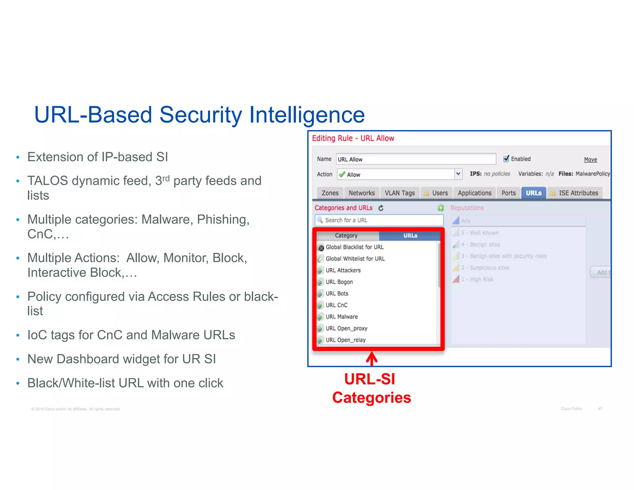 © 2016 Cisco and/or its affiliates. All rights reserved. Cisco Public 47
URL-Based Security Intelligence
• Extension of IP-based SI
• TALOS dynamic feed, 3rd party feeds and
lists
• Multiple categories: Malware, Phishing,
CnC,…
• Multiple Actions: Allow, Monitor, Block,
Interactive Block,…
• Policy configured via Access Rules or black-
list
• IoC tags for CnC and Malware URLs
• New Dashboard widget for UR SI
• Black/White-list URL with one click URL-SI
Categories
 