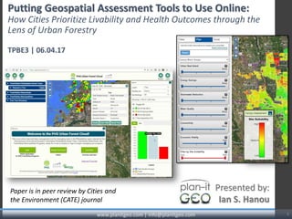Putting Geospatial Assessment Tools to Use Online:
How Cities Prioritize Livability and Health Outcomes through the
Lens of Urban Forestry
TPBE3 | 06.04.17
www.planitgeo.com | info@planitgeo.com 1
Presented by:
Ian S. Hanou
Paper is in peer review by Cities and
the Environment (CATE) journal
 