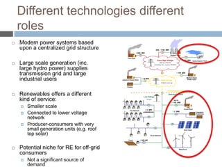 Different technologies different
roles


Modern power systems based
upon a centralized grid structure



Large scale generation (inc.
large hydro power) supplies
transmission grid and large
industrial users



Renewables offers a different
kind of service:







Smaller scale
Connected to lower voltage
network
Producer-consumers with very
small generation units (e.g. roof
top solar)

Potential niche for RE for off-grid
consumers


Not a significant source of
demand

 