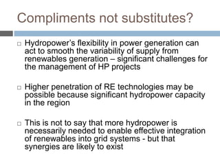 Compliments not substitutes?


Hydropower‟s flexibility in power generation can
act to smooth the variability of supply from
renewables generation – significant challenges for
the management of HP projects



Higher penetration of RE technologies may be
possible because significant hydropower capacity
in the region



This is not to say that more hydropower is
necessarily needed to enable effective integration
of renewables into grid systems - but that
synergies are likely to exist

 