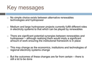 Key messages


No simple choice exists between alternative renewables
technologies and hydropower



Medium and large hydropower projects currently fulfill different roles
in electricity systems to that which can be played by renewables



There are significant potential synergies between renewables and
hydropower – although realizing them would imply a significant
amount of work ensuring the institutional framework is in place



This may change as the economics, institutions and technologies of
regional electricity systems change



But the outcomes of these changes are far from certain – there is
still a lot to be done

 