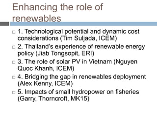 Enhancing the role of
renewables










1. Technological potential and dynamic cost
considerations (Tim Suljada, ICEM)
2. Thailand‟s experience of renewable energy
policy (Jiab Tongsopit, ERI)
3. The role of solar PV in Vietnam (Nguyen
Quoc Khanh, ICEM)
4. Bridging the gap in renewables deployment
(Alex Kenny, ICEM)
5. Impacts of small hydropower on fisheries
(Garry, Thorncroft, MK15)

 