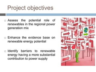 Project objectives


Assess the potential role of
renewables in the regional power
generation mix



Enhance the evidence base on
renewable energy potential



Identify barriers to renewable
energy having a more substantial
contribution to power supply

 