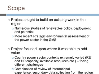 Scope


Project sought to build on existing work in the
region
Numerous studies of renewables policy, deployment
and potential
 More recent strategic environmental assessment of
the power sector in the GMS




Project focused upon where it was able to addvalue
Country power sector contexts extremely varied (RE
and HP capacity, available resources etc.) – facing
different challenges
 Combination of review of international
experience, secondary data collection from the region


 