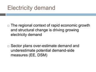 Electricity demand


The regional context of rapid economic growth
and structural change is driving growing
electricity demand



Sector plans over-estimate demand and
underestimate potential demand-side
measures (EE, DSM)

 