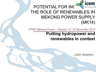 POTENTIAL FOR INCREASING
THE ROLE OF RENEWABLES IN
MEKONG POWER SUPPLY
(MK14)
CPWF Mekong Forum – Session 12, 20 November 2013

Putting hydropower and
renewables in context

John Sawdon

 