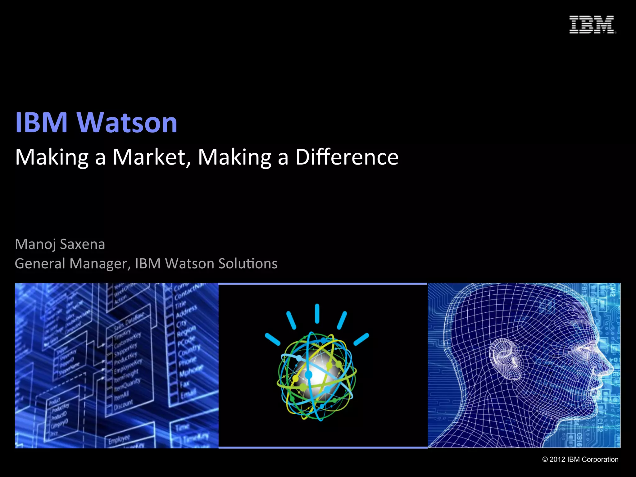 IBM	
  Watson	
  	
  
Making	
  a	
  Market,	
  Making	
  a	
  Diﬀerence	
  
	
  
	
  
Manoj	
  Saxena	
  
                                               	
  
General	
  Manager,	
  IBM	
  Watson	
  Solu:ons




                                                         © 2012 IBM Corporation
 