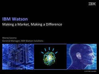 IBM	
  Watson	
  	
  
Making	
  a	
  Market,	
  Making	
  a	
  Diﬀerence	
  
	
  
	
  
Manoj	
  Saxena	
  
                                               	
  
General	
  Manager,	
  IBM	
  Watson	
  Solu:ons




                                                         © 2012 IBM Corporation
 