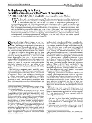 American Political Science Review                                                                      Vol. 106, No. 3     August 2012
                                                                                                          doi:10.1017/S0003055412000305


Putting Inequality in Its Place:
Rural Consciousness and the Power of Perspective
KATHERINE CRAMER WALSH                                                  University of Wisconsin—Madison


       W
                  hy do people vote against their interests? Previous explanations miss something fundamental
                  because they do not consider the work of group consciousness. Based on participant observation
                  of conversations from May 2007 to May 2011 among 37 regularly occurring groups in 27
       communities sampled across Wisconsin, this study shows that in some places, people have a class- and
       place-based identity that is intertwined with a perception of deprivation. The rural consciousness revealed
       here shows people attributing rural deprivation to the decision making of (urban) political elites, who
       disregard and disrespect rural residents and rural lifestyles. Thus these rural residents favor limited
       government, even though such a stance might seem contradictory to their economic self-interests. The
       results encourage us to consider the role of group consciousness-based perspectives rather than pitting
       interests against values as explanations for preferences. Also, the study suggests that public opinion
       research more seriously include listening to the public.




S
      cholars of political behavior puzzle over why peo-                 fundamentally misunderstood but are instead under-
      ple vote against their interests (Citrin and Green                 stood correctly according to the perspectives through
      1990). A prominent recent manifestation of this is                 which people interpret the world (contrary to Bartels).
the debate between Thomas Frank and Larry Bartels.                          This idea, that some people may process political
In What’s the Matter with Kansas? Frank (2004) argued                    information through a perspective constituted from
that the success of the Republican Party since the late                  social identity and notions of distributive justice, in-
1960s is due to its ability to distract white working class              vokes attention to the concept of group consciousness.
voters from economic issues and issues of distributive                   The classic conception of group consciousness is as an
justice by drawing their attention to social issues and                  identiﬁcation with a social group (not just membership
culture wars. Bartels (2008, chap. 3), on the other hand,                in it), combined with a politicization of that identity
has argued that Republicans have not distracted voters;                  in the form of perceived relative deprivation of that
voters do care about economic issues. The main issue                     group. Central to this concept is the idea that depriva-
instead, he argues, is that voters do not understand                     tion is the fault of the political system, not individual
distributive issues correctly; they are willing to vote                  behavior (Miller et al. 1981; Verba and Nie 1972). Peo-
for tax cuts that will only beneﬁt the very rich (2008,                  ple with group consciousness make sense of the world
chap. 6).                                                                through that politicized identity. It frames out alterna-
   This article presents an alternative possibility previ-               tive understandings and fosters negative perceptions
ously missed in these debates: Some people make sense                    of outgroups (Conover 1984; 1988).
of politics through a social identity infused with notions                  The group consciousness literature has focused on
of distributive justice. This perspective-based notion                   scholars’ conceptions of groups. That is, it has exam-
of political understanding alerts us to the possibility                  ined whether people exhibit consciousness of promi-
that economic interests are not subordinated to values                   nent social science categorizations such as race, gen-
(contrary to Frank) but are instead intertwined with                     der, or materially deprived groups. However, when we
them. It also suggests that notions of inequality are not                adopt a bottom-up approach and listen to what peo-
                                                                         ple themselves identify as important categorizations,
                                                                         other forms of consciousness become apparent (Geertz
Katherine Cramer Walsh is Associate Professor of Political Science,      1974).
University of Wisconsin–Madison, 110 North Hall, Madison, WI                The following study reveals the importance of a
53706 (kwalsh2@wisc.edu).                                                group consciousness that has been overlooked using
    I am sincerely grateful to the hundreds of people who allowed
me to take part in their conversations for this study. I also thank      our typical top-down procedures: rural consciousness.
Tim Bagshaw, Emily Erwin-Frank, Valerie Hennings, David Lassen,          By “rural consciousness” I mean a concept with the
Ryan Miller, Tricia Olsen, Kerry Ratigan, and especially Sarah           following characteristics:1
Niebler for transcription, translation, and research assistance. I am
grateful to the Ira and Ineva Reilly Baldwin Wisconsin Idea Endow-
ment Grant and the University of Wisconsin–Madison Department
                                                                         1. It is a set of ideas about what type of geographic
of Political Science for funding that made this research possible.          place one is from, and where that place stands in
Special thanks to the members of the Center for the Study of Demo-          relation to others in terms of power and resource
cratic Politics colloquium at Princeton University, the members of          allocation.
the Center for American Political Studies at Harvard University, the     2. It contains ideas about what people are like in rural
members of the Department of Political Science at the University
of Illinois at Urbana–Champaign, the Center for Political Studies at        places—that is, their values and lifestyles—with a
the University of Michigan, the Chicago Area Behavior conference
at Northwestern University, Larry Bartels, Jim Gimpel, Alexander
Shashko, several anonymous reviewers, and especially Joe Soss for        1 This description borrows from the approach used by Lane (1962,
feedback on earlier versions.                                            14–15).



                                                                                                                                     517
 