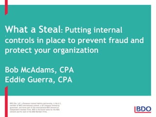 What a Steal: Putting internal
.

controls in place to prevent fraud and
protect your organization
Bob McAdams, CPA
Eddie Guerra, CPA
BDO USA, LLP, a Delaware limited liability partnership, is the U.S.
member of BDO International Limited, a UK company limited by
guarantee, and forms part of the international BDO network of
independent member firms. BDO is the brand name for the BDO
network and for each of the BDO Member Firms.

 