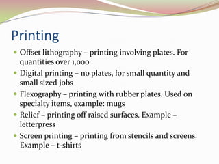 PrintingOffset lithography – printing involving plates. For quantities over 1,000Digital printing – no plates, for small quantity and small sized jobsFlexography – printing with rubber plates. Used on specialty items, example: mugsRelief – printing off raised surfaces. Example – letterpressScreen printing – printing from stencils and screens. Example – t-shirts