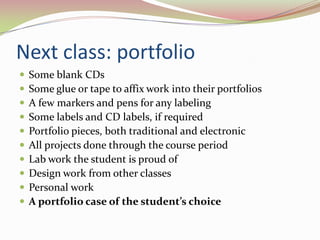 Next class: portfolioSome blank CDs Some glue or tape to affix work into their portfolios A few markers and pens for any labeling Some labels and CD labels, if required Portfolio pieces, both traditional and electronic All projects done through the course period Lab work the student is proud of Design work from other classes Personal workA portfolio case of the student’s choice 	