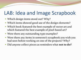 LAB: Idea and Image ScrapbookWhich design items stood out? Why? Which items showed good use of the design elements? Which book featured the best example of vector art and which featured the best example of pixel-based art? Were there any outstanding type examples? Were there any items in someone’s scrapbook you wish you had seen before working on one of the projects? Why? Did anyone collect pieces as reminders what not to do? 