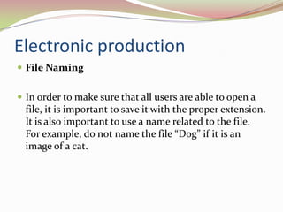 Electronic productionFile Naming 	In order to make sure that all users are able to open a file, it is important to save it with the proper extension. It is also important to use a name related to the file. For example, do not name the file “Dog” if it is an image of a cat. 	
