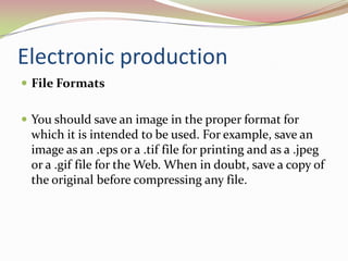 Electronic productionFile Formats 	You should save an image in the proper format for which it is intended to be used. For example, save an image as an .eps or a .tif file for printing and as a .jpeg or a .gif file for the Web. When in doubt, save a copy of the original before compressing any file. 		