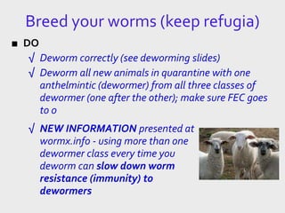 Breed your worms (keep refugia)
■ DO
√ Deworm correctly (see deworming slides)
√ Deworm all new animals in quarantine with one
anthelmintic (dewormer) from all three classes of
dewormer (one after the other); make sure FEC goes
to 0
√ NEW INFORMATION presented at
wormx.info - using more than one
dewormer class every time you
deworm can slow down worm
resistance (immunity) to
dewormers
 
