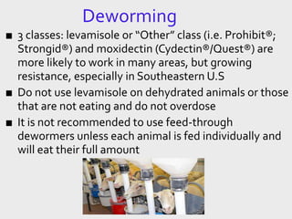 Deworming
■ 3 classes: levamisole or “Other” class (i.e. Prohibit®;
Strongid®) and moxidectin (Cydectin®/Quest®) are
more likely to work in many areas, but growing
resistance, especially in Southeastern U.S
■ Do not use levamisole on dehydrated animals or those
that are not eating and do not overdose
■ It is not recommended to use feed-through
dewormers unless each animal is fed individually and
will eat their full amount
 