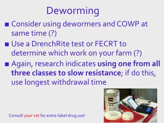 Deworming
■ Consider using dewormers and COWP at
same time (?)
■ Use a DrenchRite test or FECRT to
determine which work on your farm (?)
■ Again, research indicates using one from all
three classes to slow resistance; if do this,
use longest withdrawal time
Consult your vet for extra-label drug use!
 