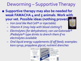 ■ Supportive therapy may also be needed for
weak FAMACHA 4 and 5 animals. Work with
your vet. Possible ideas (nothing proven):
– Iron (oral like Red Cell® or injectable)
– Vitamin K (may help with blood clotting?)
– Electrolytes (for dehydration); can use Gatorade®
/Pedialyte® type drinks to drench them if no
electrolytes available
– Oral liquid energy supplements (if off feed); examples:
karo syrup; propylene glycol; nutrient drenches
Deworming – SupportiveTherapy
 