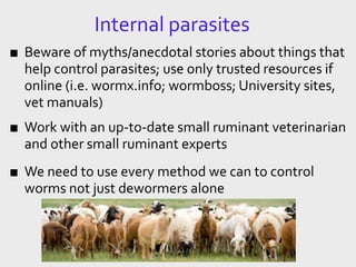Internal parasites
■ Beware of myths/anecdotal stories about things that
help control parasites; use only trusted resources if
online (i.e. wormx.info; wormboss; University sites,
vet manuals)
■ Work with an up-to-date small ruminant veterinarian
and other small ruminant experts
■ We need to use every method we can to control
worms not just dewormers alone
 