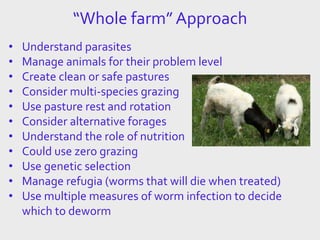 “Whole farm” Approach
• Understand parasites
• Manage animals for their problem level
• Create clean or safe pastures
• Consider multi-species grazing
• Use pasture rest and rotation
• Consider alternative forages
• Understand the role of nutrition
• Could use zero grazing
• Use genetic selection
• Manage refugia (worms that will die when treated)
• Use multiple measures of worm infection to decide
which to deworm
 