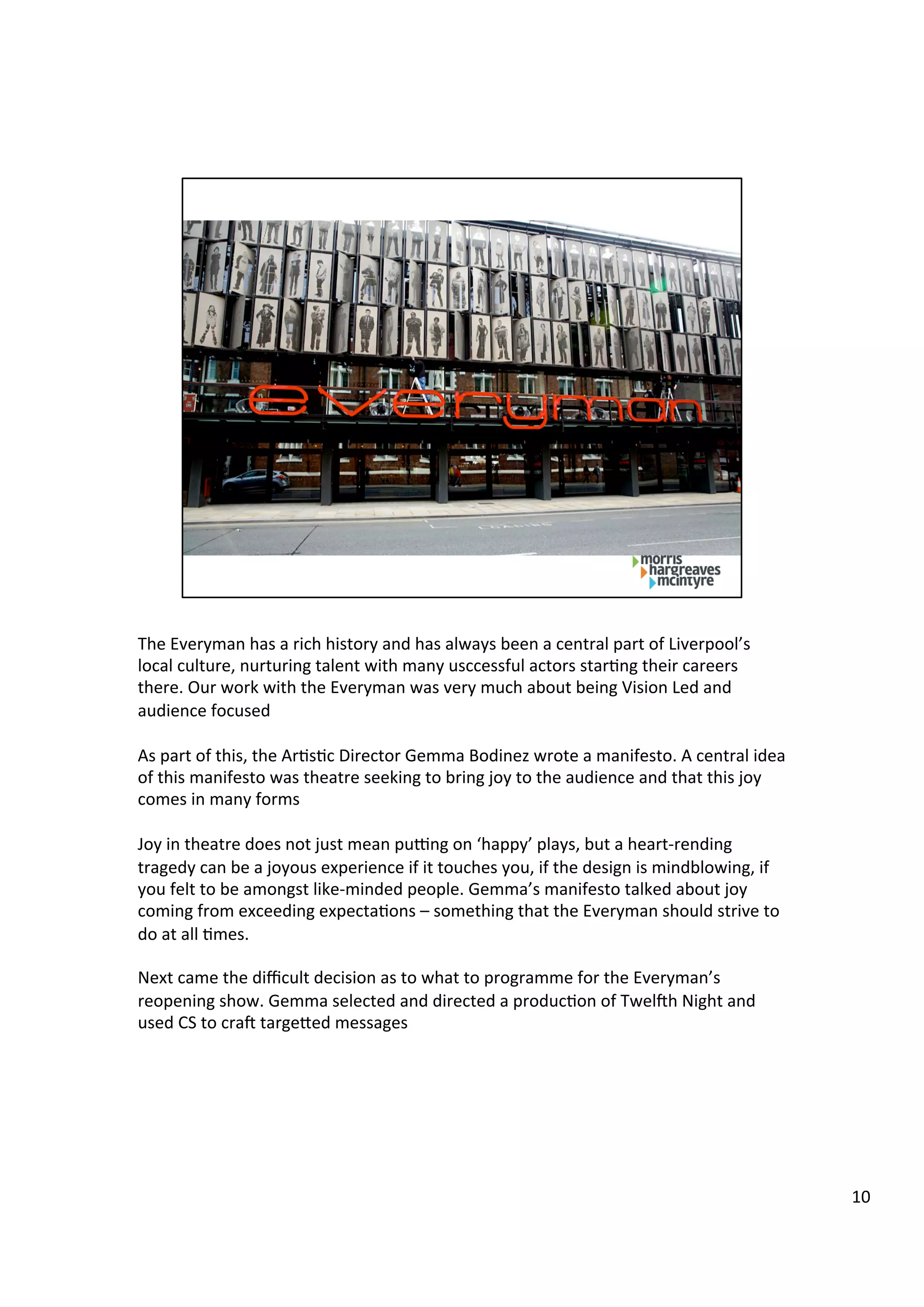 The	
  Everyman	
  has	
  a	
  rich	
  history	
  and	
  has	
  always	
  been	
  a	
  central	
  part	
  of	
  Liverpool’s	
  
local	
  culture,	
  nurturing	
  talent	
  with	
  many	
  usccessful	
  actors	
  star9ng	
  their	
  careers	
  
there.	
  Our	
  work	
  with	
  the	
  Everyman	
  was	
  very	
  much	
  about	
  being	
  Vision	
  Led	
  and	
  
audience	
  focused	
  
	
  
As	
  part	
  of	
  this,	
  the	
  Ar9s9c	
  Director	
  Gemma	
  Bodinez	
  wrote	
  a	
  manifesto.	
  A	
  central	
  idea	
  
of	
  this	
  manifesto	
  was	
  theatre	
  seeking	
  to	
  bring	
  joy	
  to	
  the	
  audience	
  and	
  that	
  this	
  joy	
  
comes	
  in	
  many	
  forms	
  
	
  
Joy	
  in	
  theatre	
  does	
  not	
  just	
  mean	
  pu>ng	
  on	
  ‘happy’	
  plays,	
  but	
  a	
  heart-­‐rending	
  
tragedy	
  can	
  be	
  a	
  joyous	
  experience	
  if	
  it	
  touches	
  you,	
  if	
  the	
  design	
  is	
  mindblowing,	
  if	
  
you	
  felt	
  to	
  be	
  amongst	
  like-­‐minded	
  people.	
  Gemma’s	
  manifesto	
  talked	
  about	
  joy	
  
coming	
  from	
  exceeding	
  expecta9ons	
  –	
  something	
  that	
  the	
  Everyman	
  should	
  strive	
  to	
  
do	
  at	
  all	
  9mes.	
  	
  
	
  
Next	
  came	
  the	
  diﬃcult	
  decision	
  as	
  to	
  what	
  to	
  programme	
  for	
  the	
  Everyman’s	
  
reopening	
  show.	
  Gemma	
  selected	
  and	
  directed	
  a	
  produc9on	
  of	
  Twel`h	
  Night	
  and	
  
used	
  CS	
  to	
  cra`	
  targebed	
  messages	
  
10	
  
 